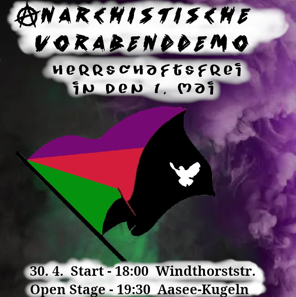 Ein lila/schwarzer Hintergrund auf dem ein wenig grauer Rauch umherschwebt. Oben auf weißem Hintergrund in schwarzer Schrift der Text: Anarchistische Vorabenddemo / Herrschaftsfrei in den 1.Mai in der Mitte des Bildes eine Fahne in grün, rot, lila, schwarz mit einer kleinen weißen Taube darauf. Unten wieder in schwarzer Schrift auf weißm Hintergrund der Text: 30.4. Start - 18h Windhorststraße Open Stage . 19.30h AaseeKugeln