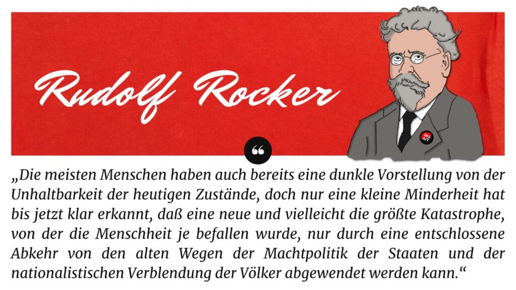 Graphik mit Portrait und Zitat von Rudolf Rocker: "Die meisten Menschen haben auch bereits eine dunkle Vorstellung von der Unhaltbarkeit der Zustände, doch nur eine kleine Minderheit hat bis jetzt klar erkannt, daß eine neue und vielleicht die größte Katastrophe, von der die Menschheit je befallen wurde, nur durch eine entschlossene Abkehr von den alten Wegen der Machtpolitik der Staaten und der nationalistischen Verblendung der Völker abgewendet werden kannt." 