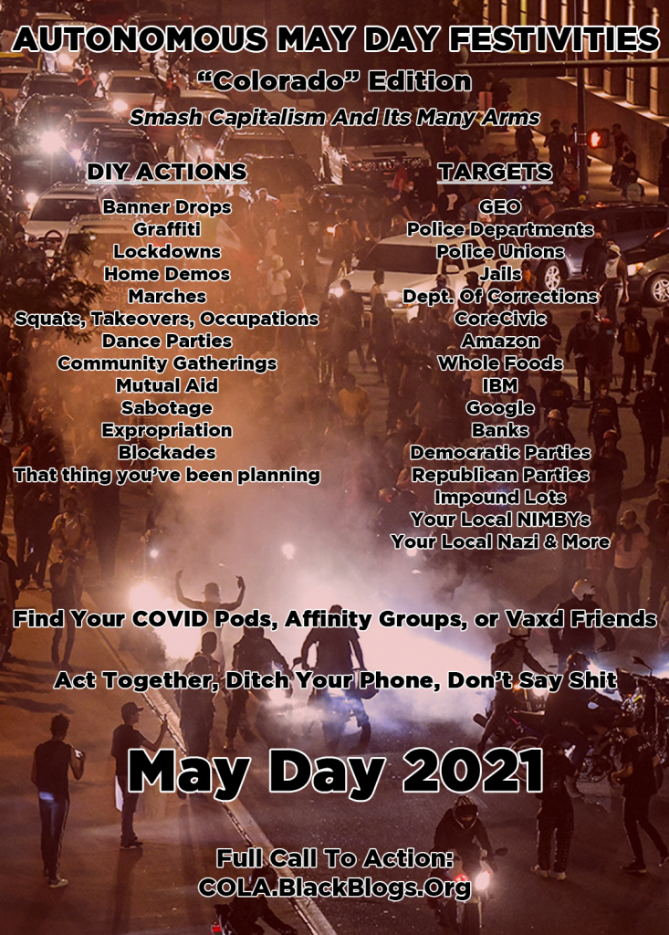 DIY Actions: Banner Drops Graffiti Lockdowns Home Demos Marches Squats, Takeovers, Occupations Dance Parties Community Gatherings Mutual Aid Sabotage Expropriation Blockades That thing you've been planning Targets: GEO Police departments Police Unions Jails Dept of Corrections CoreCivic Amazon Whole Foods IBM Google Banks Democratic Parties Republican Parties Impound Lots Your Local NIMBYs Your Local Nazi &amp; More Autonomous May Day Festivities "Colorado Edition" Smash Capitalism and its many arms Find your COVID pods, affinity groups, or vaxd friends Act together, ditch your phones, don't say shit