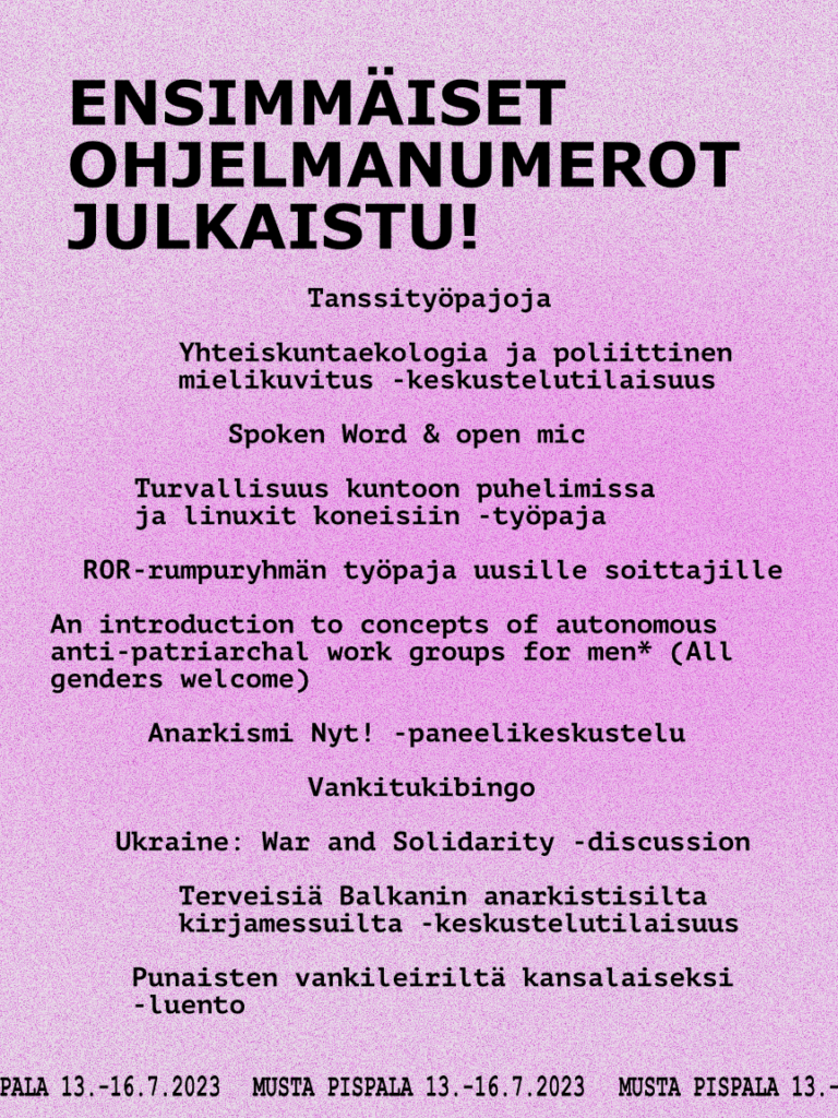 Musta teksti vaaleanpunaisella taustalla: Ensimmäiset ohjelmanumerot julkaistu!  Tanssityöpajoja  Yhteiskuntaekologia ja poliittinen mielikuvitus -keskustelutilaisuus  Spoken Word & open mic  Turvallisuus kuntoon puhelimissa ja linuxit koneisiin -työpaja  ROR-rumpuryhmän työpaja uusille soittajille  An introduction to concepts of autonomous anti-patriarchal work groups for men* (All genders welcome)  Anarkismi Nyt! -paneelikeskustelu  Vankitukibingo  Ukraine - war and solidarity -discussion  Terveisiä Balkanin anarkistisilta kirjamessuilta -keskustelutilaisuus  Punaisten vankileiriltä kansalaiseksi -luento