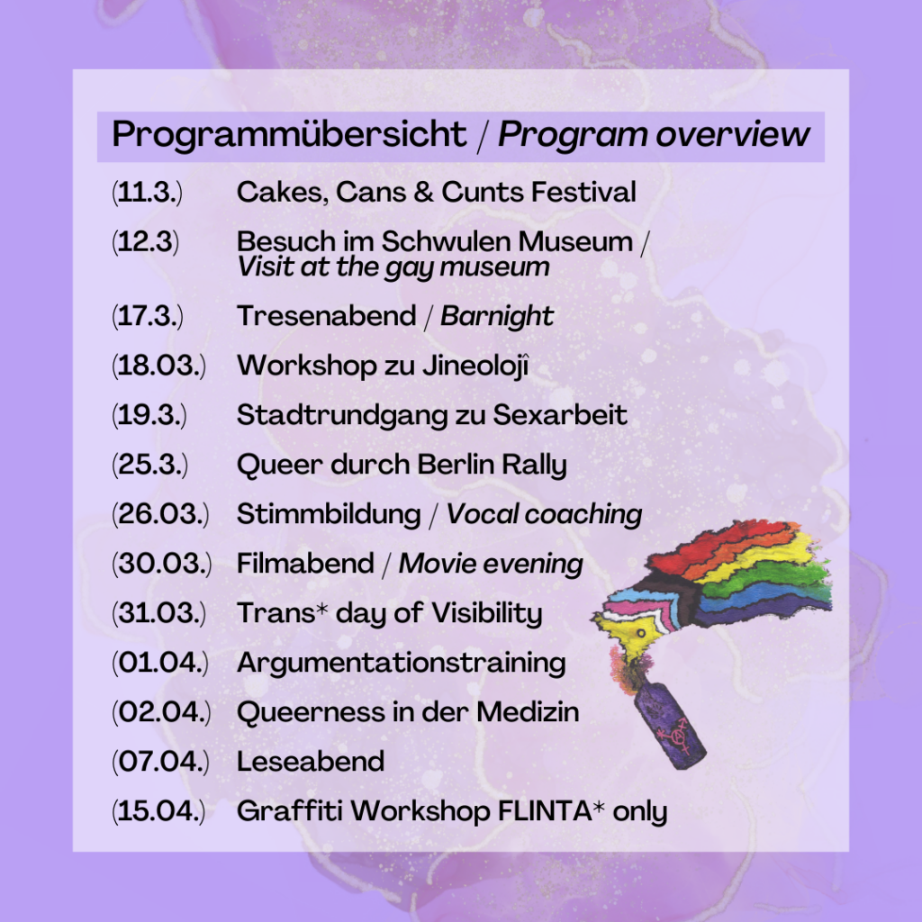 Programmübersicht
11.3 Cakes, Cans & Cunts Festival
12.3 Schwules Museum 
17.3 Tresenabend 
18.3 Workshop zu Grundlagen der Jineoloji 
19.3 Stadtrundgang Sexarbeit Schöneberg
25.3 Rallye
26.3 Worshop Stimmbildung für trans mascs
30.3 Filmabend
31.3 Trans* Day of Visibility
1.4 Workshop Argumentationstraining
2.4 Workshop Queerness in der Medizin
7.4 Leseabend
15.4 Graffiti Workshop FLINTA only