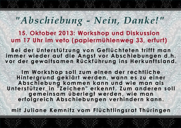 15. Oktober 2013 um 17 Uhr. Workshop und Diskussion Abschiebung - Nein, Danke! im veto (Papiermühlenweg 33, Erfurt). Bei der Unterstützung von Geflüchteten trifft man immer wieder auf die Angst vor Abschiebungen d.h. vor der gewaltsamen Rückführung ins Herkunftsland. Im Workshop soll zum einen der rechtliche Hintergrund geklärt werden, wann es zu einer Abschiebung kommen kann und wie man als Unterstützer_in Zeichen erkennt. Zum anderen soll gemeinsam überlegt werden, wie man erfolgreich Abschiebungen verhindern kann. Mit dem Flüchtlingsrat Thüringen