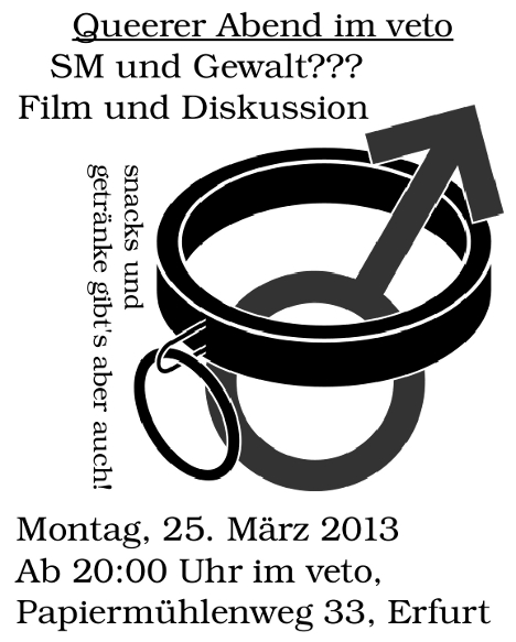 25.03.2013, 20:00 Uhr, Queerer Abend im veto, Film und Diskussion zum Thema SM und Gewalt???, Snacks und Getränke gibt's aber auch! ACHTUNG! Inhaltswarnung: explizite Sexszenen, Institutionelle Gewalt (Knast, Heim), Körperliche Gewalt. mehr: widerdienatur.blogsport.de